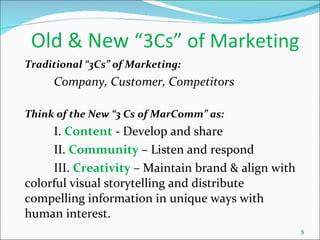 Old & New  “3Cs” of Marketing  Traditional “3Cs” of Marketing: Company, Customer, Competitors Think of the New “3 Cs of MarComm” as: I.  Content  - Develop and share  II.  Community  – Listen and respond III.  Creativity   – Maintain brand & align with colorful visual storytelling and distribute compelling information in unique ways with human interest. 