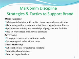 MarComm Discipline   Strategies & Tactics to Support Brand Media Relations Relationship building with media – tours, press releases, pitching Maintaining online press room – fact sheets, logos/photos, history Spokesperson training and knowledge of programs and facilities Free TV /newspaper online event calendars Advertising Newspapers, magazines; shift to web ads Developing web video, virtual tours Direct Marketing Subscription lists for customer collateral Promotional card mailers Coupons in publications  