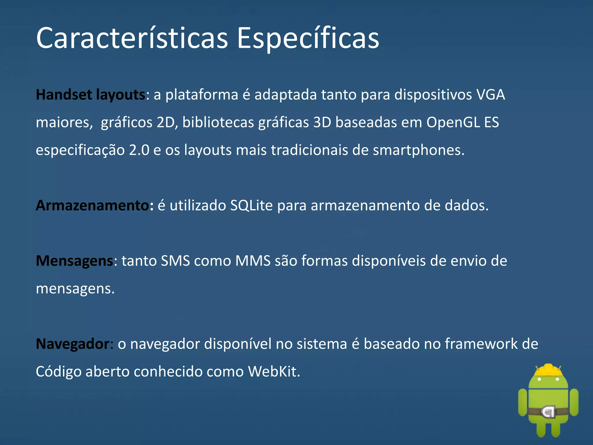 Características Específicas
Handset layouts: a plataforma é adaptada tanto para dispositivos VGA
maiores, gráficos 2D, bibliotecas gráficas 3D baseadas em OpenGL ES
especificação 2.0 e os layouts mais tradicionais de smartphones.
Armazenamento: é utilizado SQLite para armazenamento de dados.
Mensagens: tanto SMS como MMS são formas disponíveis de envio de
mensagens.
Navegador: o navegador disponível no sistema é baseado no framework de
Código aberto conhecido como WebKit.
 