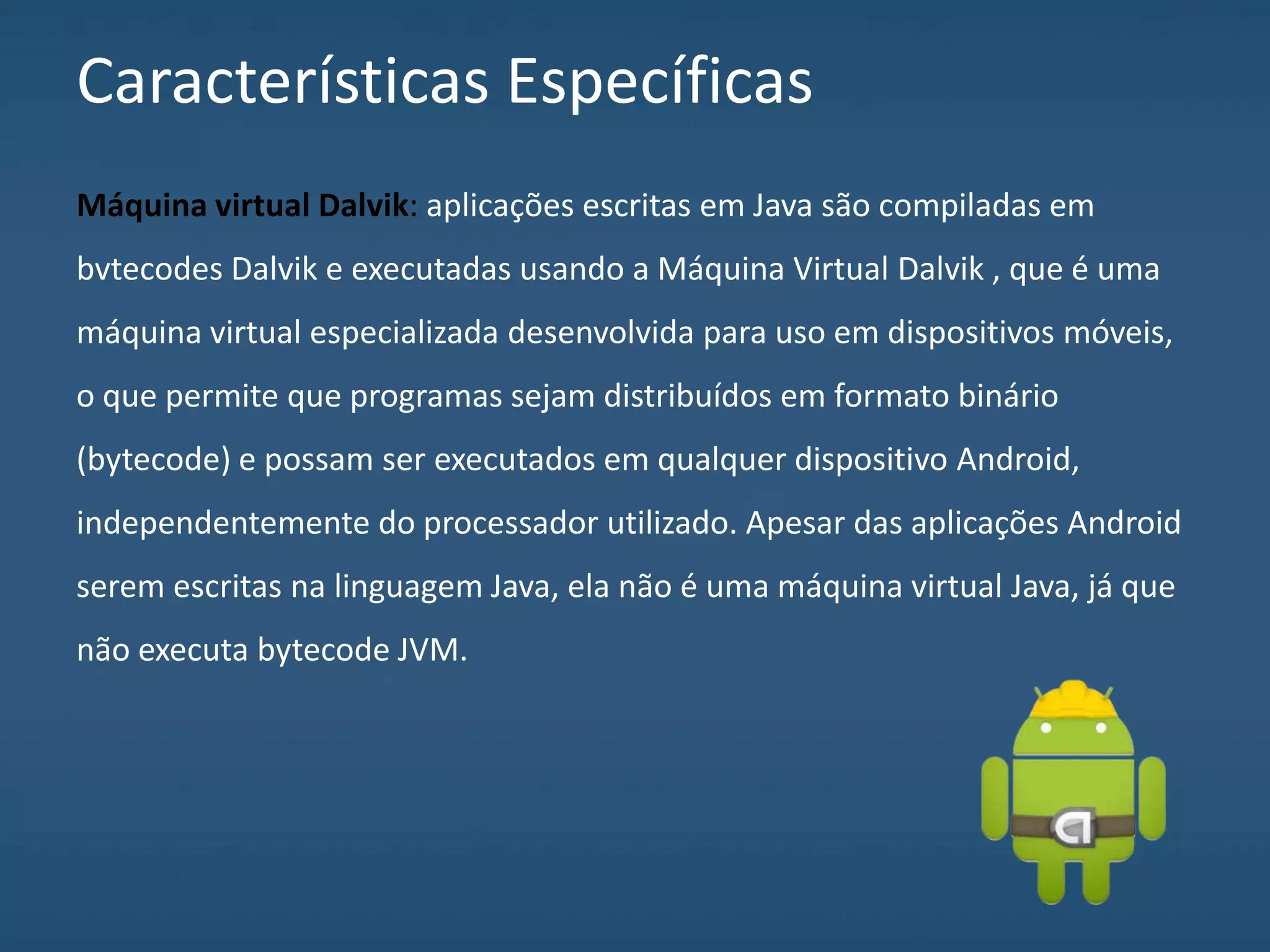 Características Específicas
Máquina virtual Dalvik: aplicações escritas em Java são compiladas em
bvtecodes Dalvik e executadas usando a Máquina Virtual Dalvik , que é uma
máquina virtual especializada desenvolvida para uso em dispositivos móveis,
o que permite que programas sejam distribuídos em formato binário
(bytecode) e possam ser executados em qualquer dispositivo Android,
independentemente do processador utilizado. Apesar das aplicações Android
serem escritas na linguagem Java, ela não é uma máquina virtual Java, já que
não executa bytecode JVM.
 
