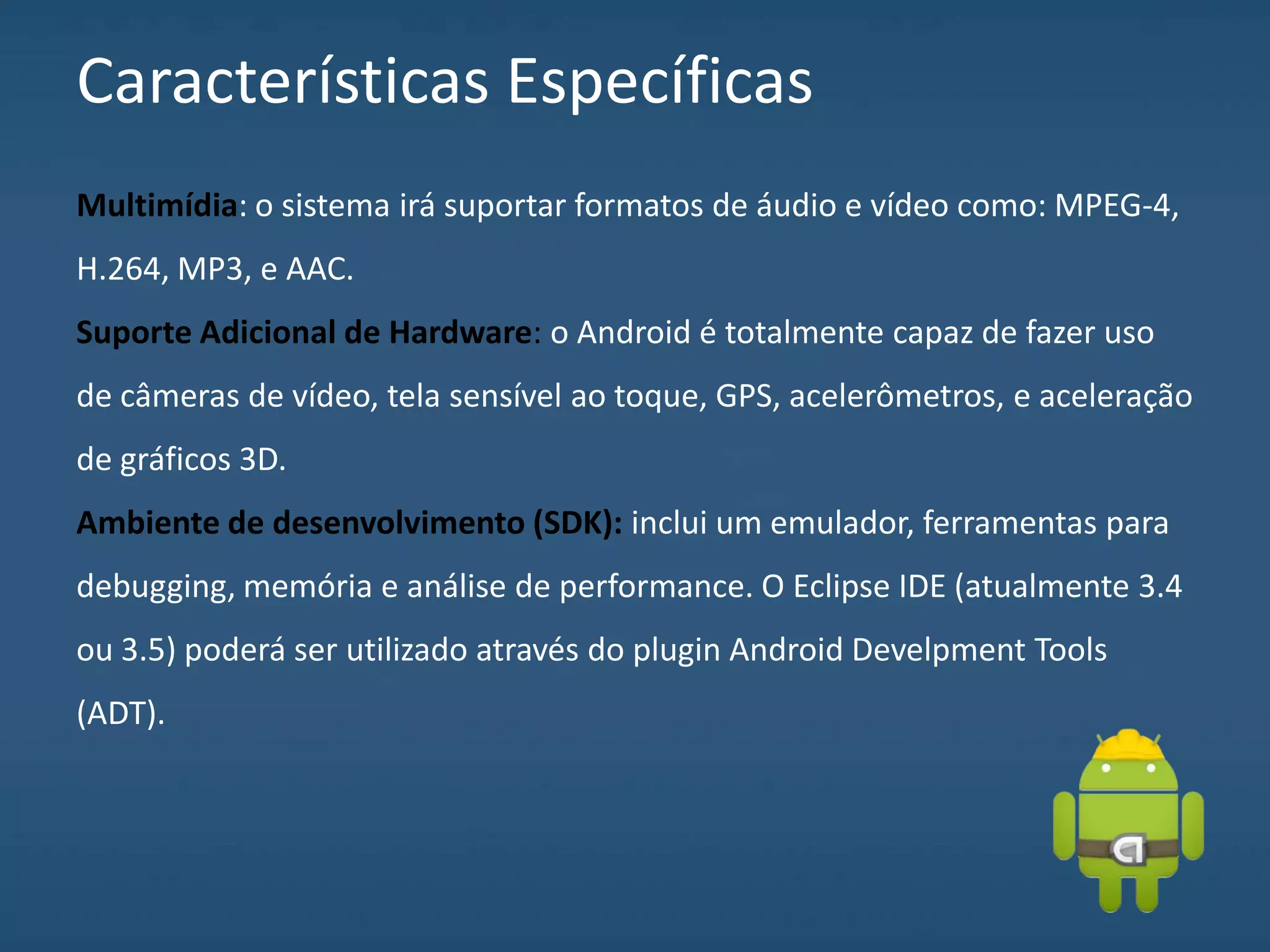 Características Específicas
Multimídia: o sistema irá suportar formatos de áudio e vídeo como: MPEG-4,
H.264, MP3, e AAC.
Suporte Adicional de Hardware: o Android é totalmente capaz de fazer uso
de câmeras de vídeo, tela sensível ao toque, GPS, acelerômetros, e aceleração
de gráficos 3D.
Ambiente de desenvolvimento (SDK): inclui um emulador, ferramentas para
debugging, memória e análise de performance. O Eclipse IDE (atualmente 3.4
ou 3.5) poderá ser utilizado através do plugin Android Develpment Tools
(ADT).
 