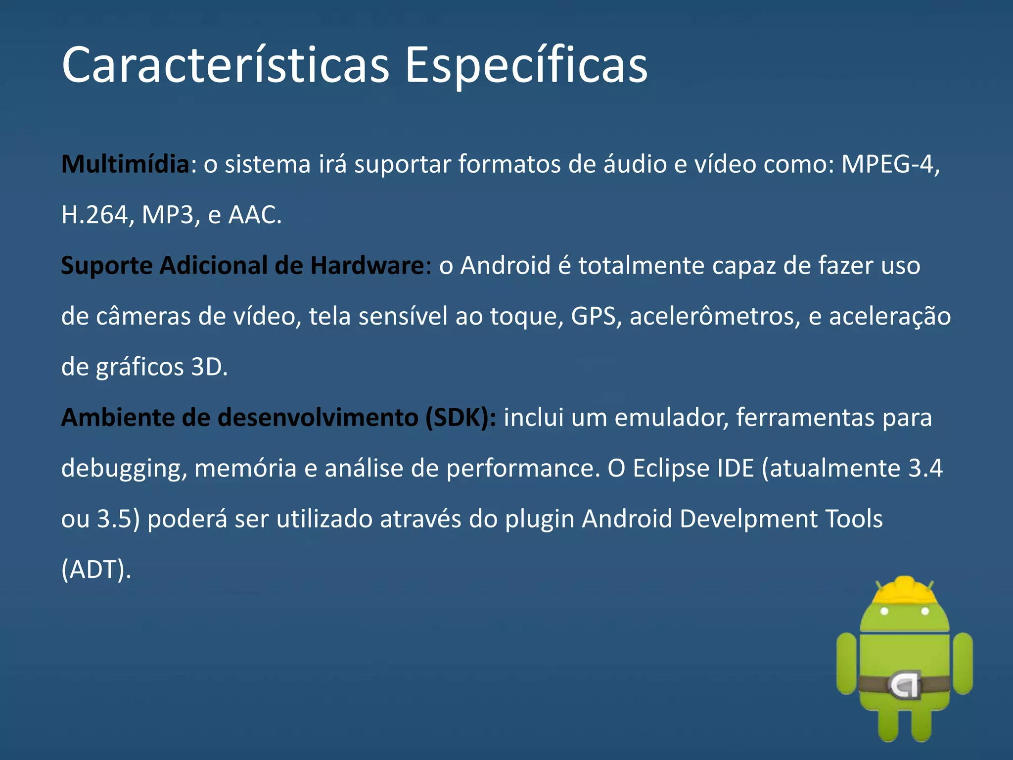 Características Específicas
Multimídia: o sistema irá suportar formatos de áudio e vídeo como: MPEG-4,
H.264, MP3, e AAC.
Suporte Adicional de Hardware: o Android é totalmente capaz de fazer uso
de câmeras de vídeo, tela sensível ao toque, GPS, acelerômetros, e aceleração
de gráficos 3D.
Ambiente de desenvolvimento (SDK): inclui um emulador, ferramentas para
debugging, memória e análise de performance. O Eclipse IDE (atualmente 3.4
ou 3.5) poderá ser utilizado através do plugin Android Develpment Tools
(ADT).
 