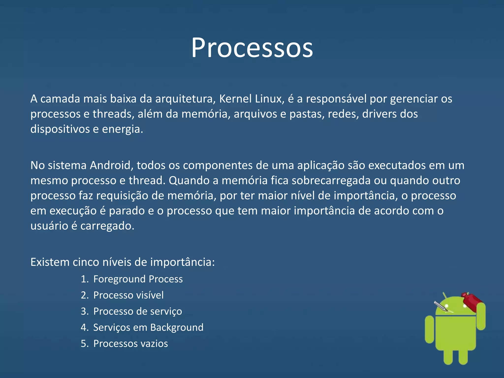 Processos
A camada mais baixa da arquitetura, Kernel Linux, é a responsável por gerenciar os
processos e threads, além da memória, arquivos e pastas, redes, drivers dos
dispositivos e energia.
No sistema Android, todos os componentes de uma aplicação são executados em um
mesmo processo e thread. Quando a memória fica sobrecarregada ou quando outro
processo faz requisição de memória, por ter maior nível de importância, o processo
em execução é parado e o processo que tem maior importância de acordo com o
usuário é carregado.
Existem cinco níveis de importância:
1. Foreground Process
2. Processo visível
3. Processo de serviço
4. Serviços em Background
5. Processos vazios
 