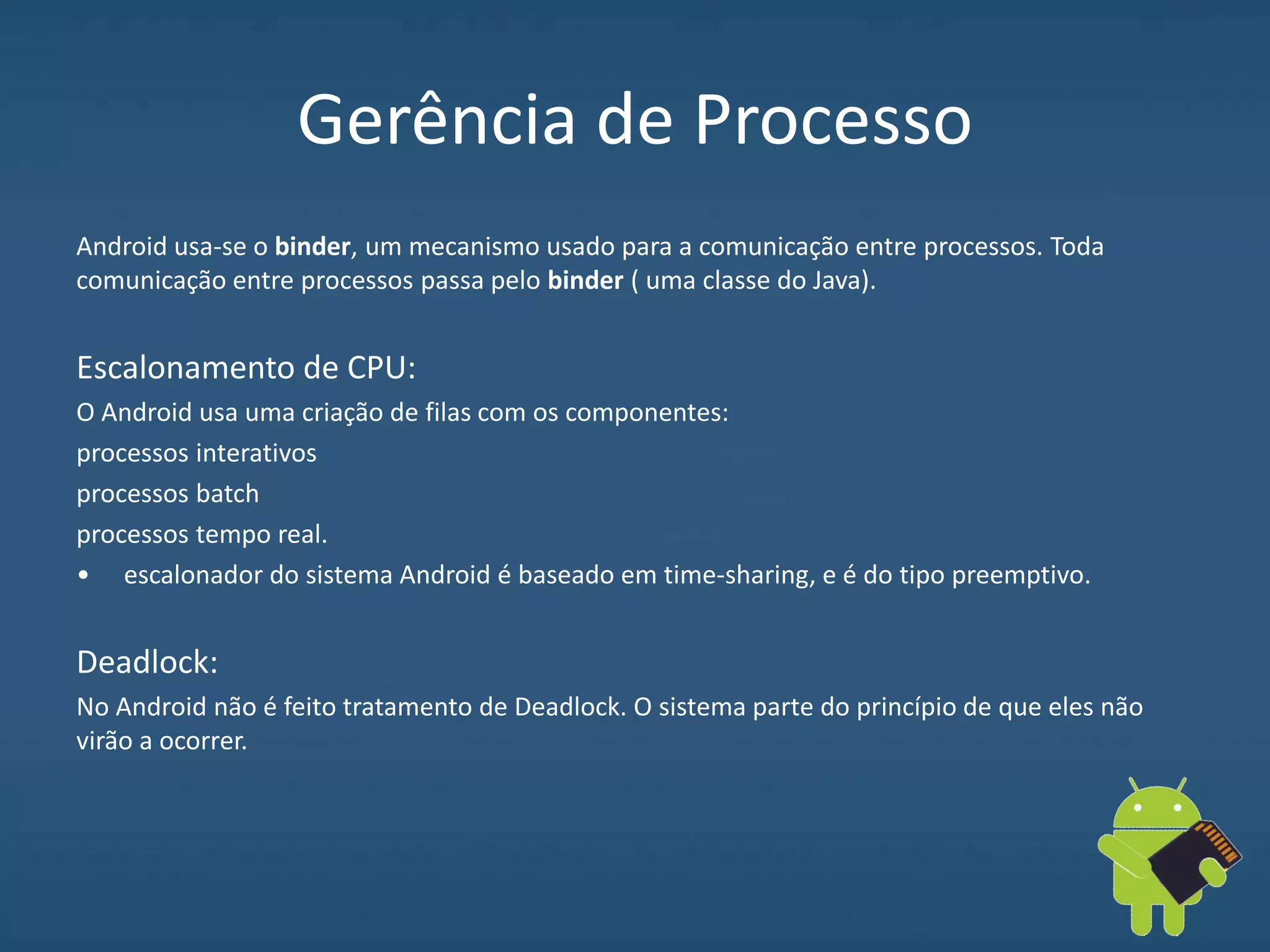 Gerência de Processo
Android usa-se o binder, um mecanismo usado para a comunicação entre processos. Toda
comunicação entre processos passa pelo binder ( uma classe do Java).
Escalonamento de CPU:
O Android usa uma criação de filas com os componentes:
processos interativos
processos batch
processos tempo real.
• escalonador do sistema Android é baseado em time-sharing, e é do tipo preemptivo.
Deadlock:
No Android não é feito tratamento de Deadlock. O sistema parte do princípio de que eles não
virão a ocorrer.
 