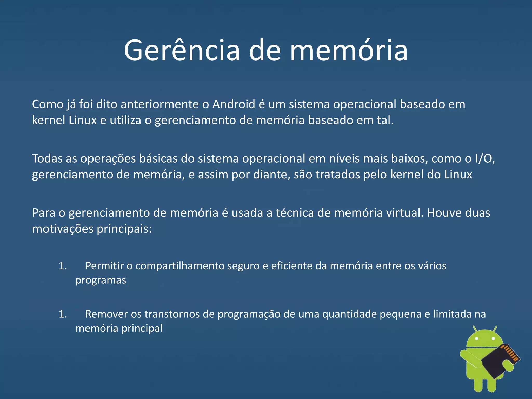Gerência de memória
Como já foi dito anteriormente o Android é um sistema operacional baseado em
kernel Linux e utiliza o gerenciamento de memória baseado em tal.
Todas as operações básicas do sistema operacional em níveis mais baixos, como o I/O,
gerenciamento de memória, e assim por diante, são tratados pelo kernel do Linux
Para o gerenciamento de memória é usada a técnica de memória virtual. Houve duas
motivações principais:
1. Permitir o compartilhamento seguro e eficiente da memória entre os vários
programas
1. Remover os transtornos de programação de uma quantidade pequena e limitada na
memória principal
 