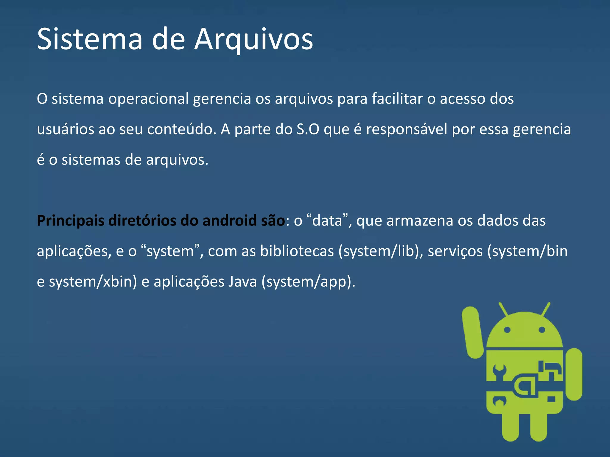 Sistema de Arquivos
O sistema operacional gerencia os arquivos para facilitar o acesso dos
usuários ao seu conteúdo. A parte do S.O que é responsável por essa gerencia
é o sistemas de arquivos.
Principais diretórios do android são: o “data”, que armazena os dados das
aplicações, e o “system”, com as bibliotecas (system/lib), serviços (system/bin
e system/xbin) e aplicações Java (system/app).
 