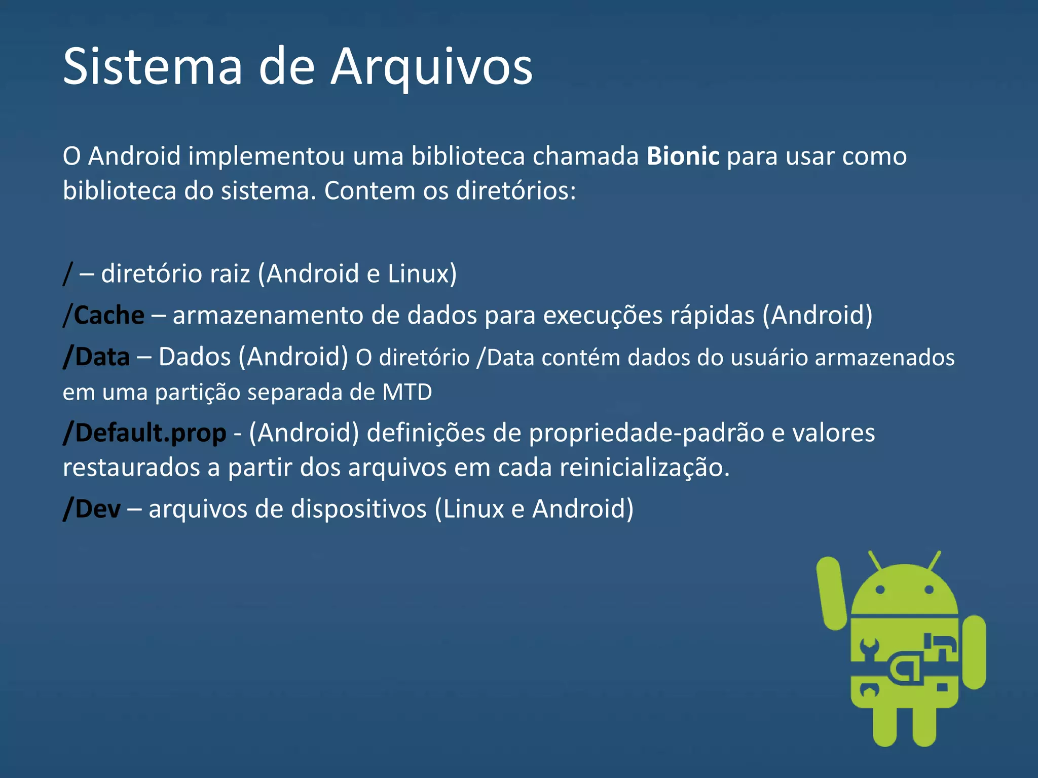 Sistema de Arquivos
O Android implementou uma biblioteca chamada Bionic para usar como
biblioteca do sistema. Contem os diretórios:
/ – diretório raiz (Android e Linux)
/Cache – armazenamento de dados para execuções rápidas (Android)
/Data – Dados (Android) O diretório /Data contém dados do usuário armazenados
em uma partição separada de MTD
/Default.prop - (Android) definições de propriedade-padrão e valores
restaurados a partir dos arquivos em cada reinicialização.
/Dev – arquivos de dispositivos (Linux e Android)
 