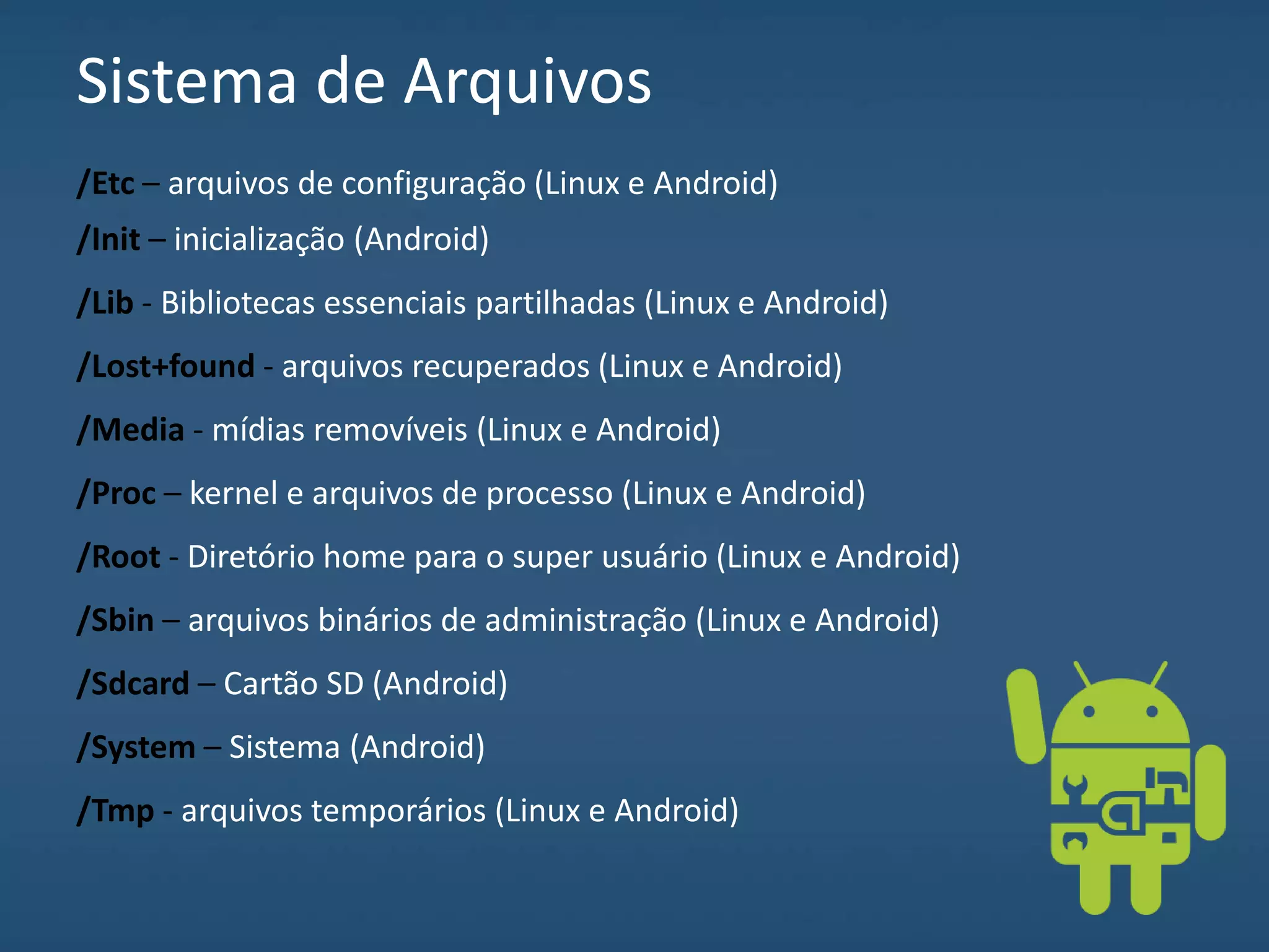 Sistema de Arquivos
/Etc – arquivos de configuração (Linux e Android)
/Init – inicialização (Android)
/Lib - Bibliotecas essenciais partilhadas (Linux e Android)
/Lost+found - arquivos recuperados (Linux e Android)
/Media - mídias removíveis (Linux e Android)
/Proc – kernel e arquivos de processo (Linux e Android)
/Root - Diretório home para o super usuário (Linux e Android)
/Sbin – arquivos binários de administração (Linux e Android)
/Sdcard – Cartão SD (Android)
/System – Sistema (Android)
/Tmp - arquivos temporários (Linux e Android)
 