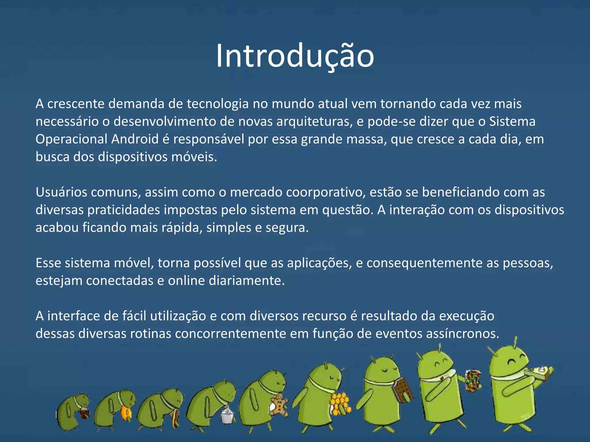 Introdução
A crescente demanda de tecnologia no mundo atual vem tornando cada vez mais
necessário o desenvolvimento de novas arquiteturas, e pode-se dizer que o Sistema
Operacional Android é responsável por essa grande massa, que cresce a cada dia, em
busca dos dispositivos móveis.
Usuários comuns, assim como o mercado coorporativo, estão se beneficiando com as
diversas praticidades impostas pelo sistema em questão. A interação com os dispositivos
acabou ficando mais rápida, simples e segura.
Esse sistema móvel, torna possível que as aplicações, e consequentemente as pessoas,
estejam conectadas e online diariamente.
A interface de fácil utilização e com diversos recurso é resultado da execução
dessas diversas rotinas concorrentemente em função de eventos assíncronos.
 
