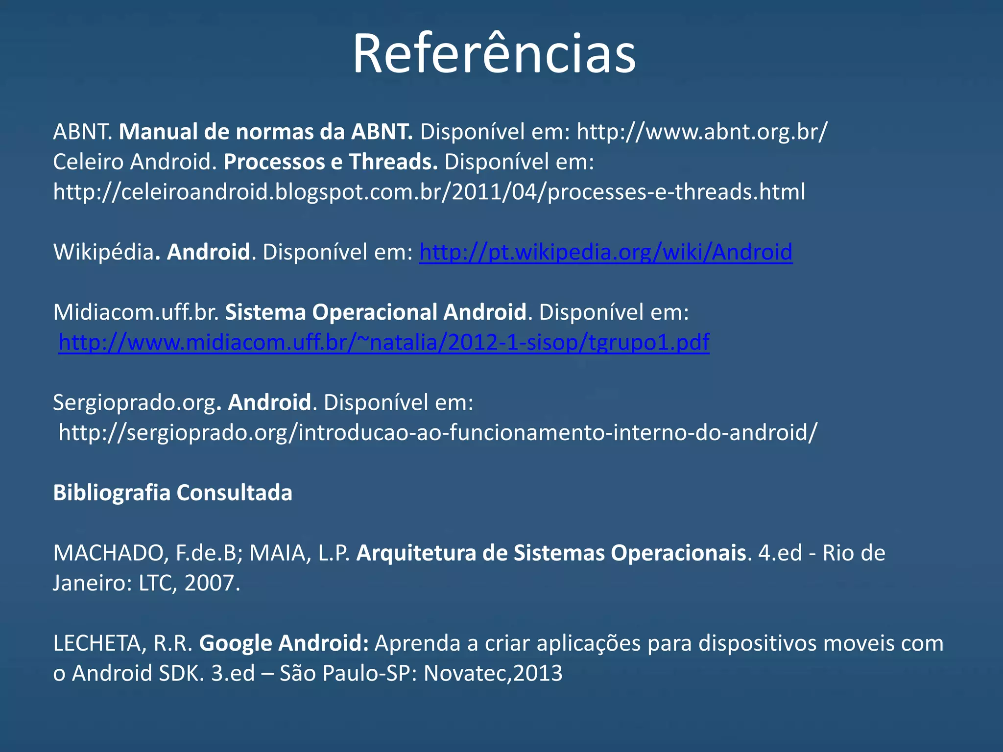 Referências
ABNT. Manual de normas da ABNT. Disponível em: http://www.abnt.org.br/
Celeiro Android. Processos e Threads. Disponível em:
http://celeiroandroid.blogspot.com.br/2011/04/processes-e-threads.html
Wikipédia. Android. Disponível em: http://pt.wikipedia.org/wiki/Android
Midiacom.uff.br. Sistema Operacional Android. Disponível em:
http://www.midiacom.uff.br/~natalia/2012-1-sisop/tgrupo1.pdf
Sergioprado.org. Android. Disponível em:
http://sergioprado.org/introducao-ao-funcionamento-interno-do-android/
Bibliografia Consultada
MACHADO, F.de.B; MAIA, L.P. Arquitetura de Sistemas Operacionais. 4.ed - Rio de
Janeiro: LTC, 2007.
LECHETA, R.R. Google Android: Aprenda a criar aplicações para dispositivos moveis com
o Android SDK. 3.ed – São Paulo-SP: Novatec,2013
 
