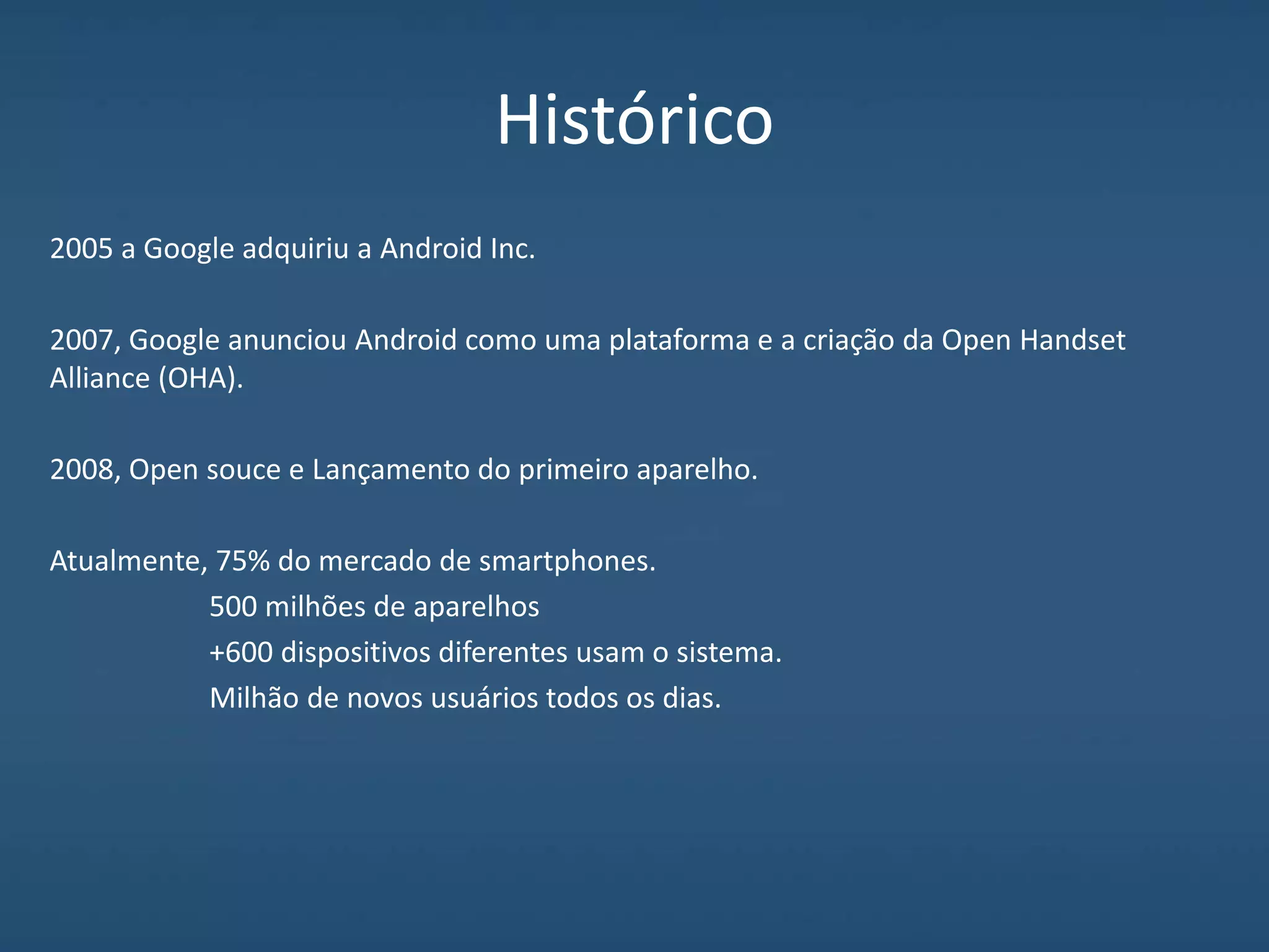 Histórico
2005 a Google adquiriu a Android Inc.
2007, Google anunciou Android como uma plataforma e a criação da Open Handset
Alliance (OHA).
2008, Open souce e Lançamento do primeiro aparelho.
Atualmente, 75% do mercado de smartphones.
500 milhões de aparelhos
+600 dispositivos diferentes usam o sistema.
Milhão de novos usuários todos os dias.
 