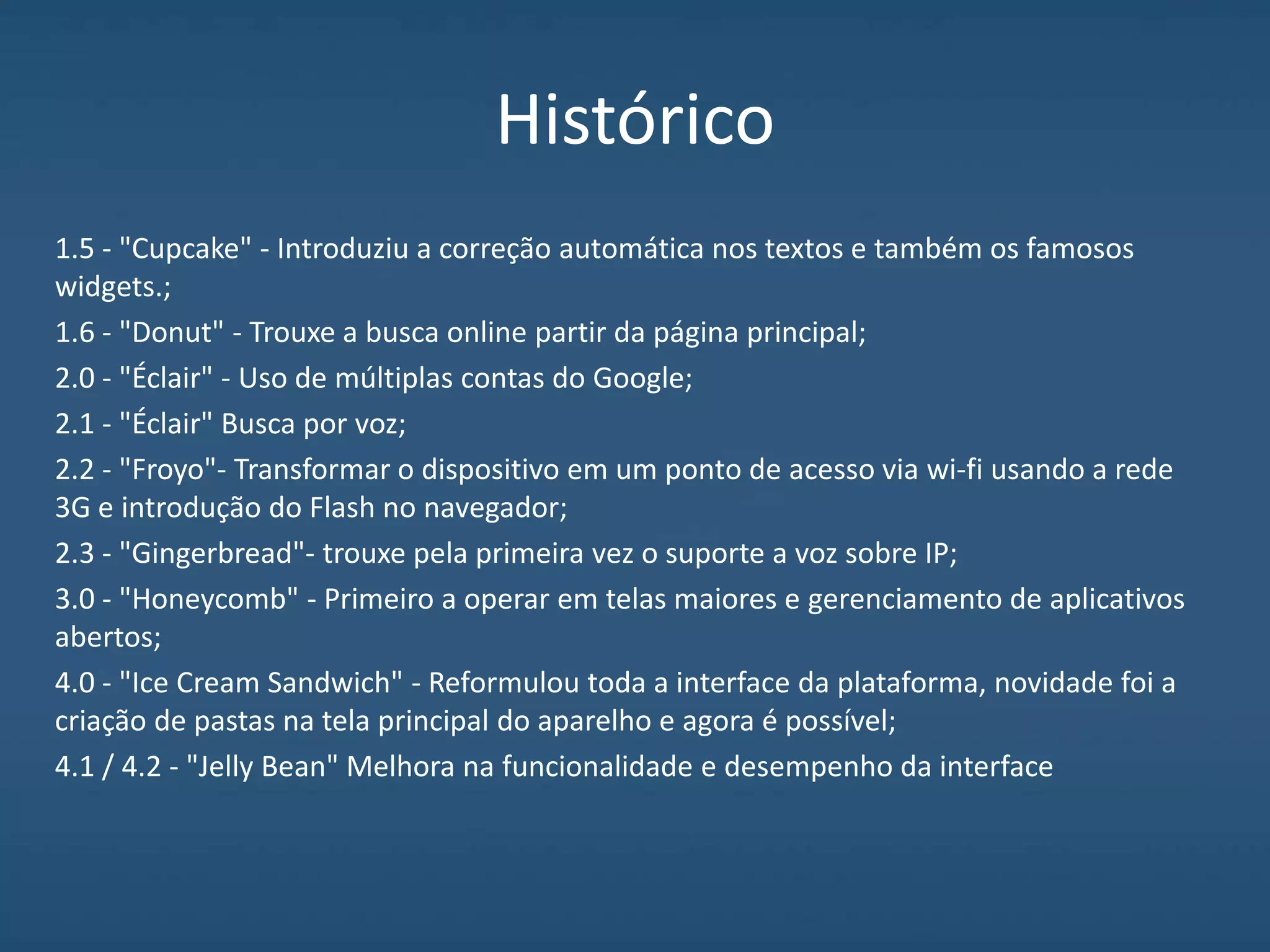 Histórico
1.5 - "Cupcake" - Introduziu a correção automática nos textos e também os famosos
widgets.;
1.6 - "Donut" - Trouxe a busca online partir da página principal;
2.0 - "Éclair" - Uso de múltiplas contas do Google;
2.1 - "Éclair" Busca por voz;
2.2 - "Froyo"- Transformar o dispositivo em um ponto de acesso via wi-fi usando a rede
3G e introdução do Flash no navegador;
2.3 - "Gingerbread"- trouxe pela primeira vez o suporte a voz sobre IP;
3.0 - "Honeycomb" - Primeiro a operar em telas maiores e gerenciamento de aplicativos
abertos;
4.0 - "Ice Cream Sandwich" - Reformulou toda a interface da plataforma, novidade foi a
criação de pastas na tela principal do aparelho e agora é possível;
4.1 / 4.2 - "Jelly Bean" Melhora na funcionalidade e desempenho da interface
 