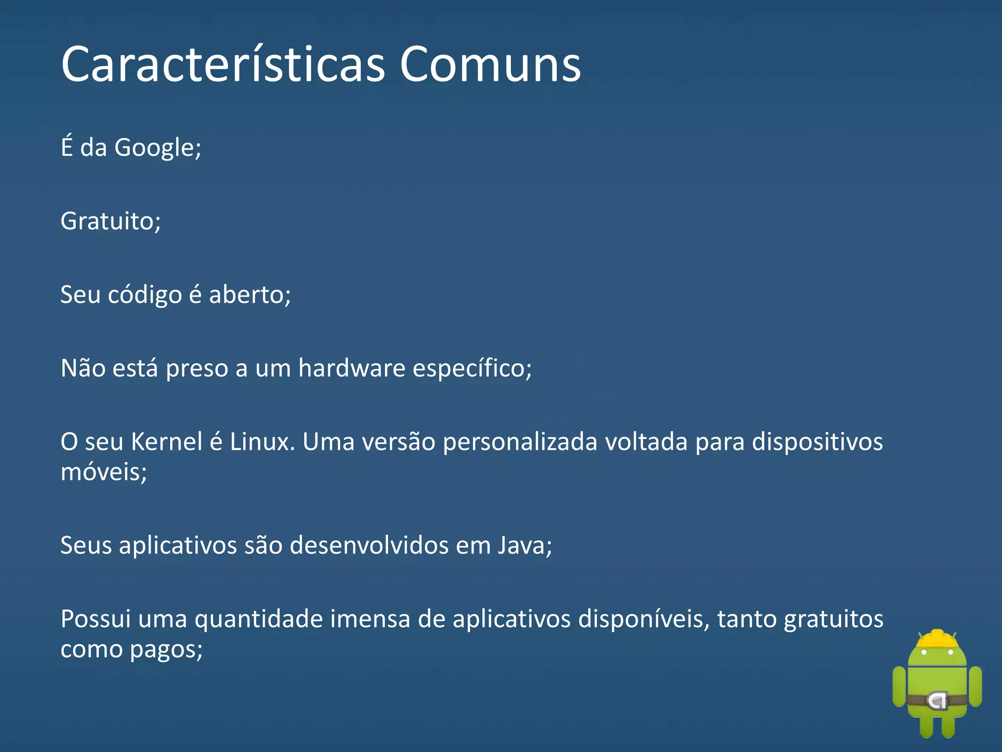 Características Comuns
É da Google;
Gratuito;
Seu código é aberto;
Não está preso a um hardware específico;
O seu Kernel é Linux. Uma versão personalizada voltada para dispositivos
móveis;
Seus aplicativos são desenvolvidos em Java;
Possui uma quantidade imensa de aplicativos disponíveis, tanto gratuitos
como pagos;
 