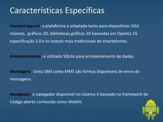 Características Específicas
Handset layouts: a plataforma é adaptada tanto para dispositivos VGA
maiores, gráficos 2D, bibliotecas gráficas 3D baseadas em OpenGL ES
especificação 2.0 e os layouts mais tradicionais de smartphones.
Armazenamento: é utilizado SQLite para armazenamento de dados.
Mensagens: tanto SMS como MMS são formas disponíveis de envio de
mensagens.
Navegador: o navegador disponível no sistema é baseado no framework de
Código aberto conhecido como WebKit.
 