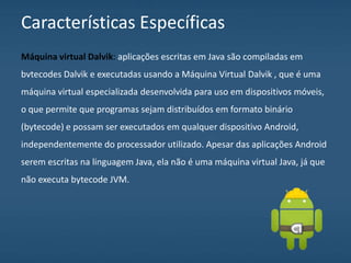 Características Específicas
Máquina virtual Dalvik: aplicações escritas em Java são compiladas em
bvtecodes Dalvik e executadas usando a Máquina Virtual Dalvik , que é uma
máquina virtual especializada desenvolvida para uso em dispositivos móveis,
o que permite que programas sejam distribuídos em formato binário
(bytecode) e possam ser executados em qualquer dispositivo Android,
independentemente do processador utilizado. Apesar das aplicações Android
serem escritas na linguagem Java, ela não é uma máquina virtual Java, já que
não executa bytecode JVM.
 