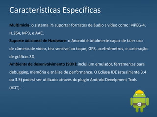 Características Específicas
Multimídia: o sistema irá suportar formatos de áudio e vídeo como: MPEG-4,
H.264, MP3, e AAC.
Suporte Adicional de Hardware: o Android é totalmente capaz de fazer uso
de câmeras de vídeo, tela sensível ao toque, GPS, acelerômetros, e aceleração
de gráficos 3D.
Ambiente de desenvolvimento (SDK): inclui um emulador, ferramentas para
debugging, memória e análise de performance. O Eclipse IDE (atualmente 3.4
ou 3.5) poderá ser utilizado através do plugin Android Develpment Tools
(ADT).
 