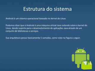 Estrutura do sistema
Android é um sistema operacional baseado no kernel do Linux.
Podemos dizer que o Android é uma máquina virtual Java rodando sobre o kernel do
Linux, dando suporte para o desenvolvimento de aplicações Java através de um
conjunto de bibliotecas e serviços.
Sua arquitetura possui basicamente 5 camadas, como visto na Figura a seguir.
 