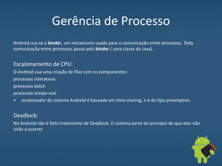 Gerência de Processo
Android usa-se o binder, um mecanismo usado para a comunicação entre processos. Toda
comunicação entre processos passa pelo binder ( uma classe do Java).
Escalonamento de CPU:
O Android usa uma criação de filas com os componentes:
processos interativos
processos batch
processos tempo real.
• escalonador do sistema Android é baseado em time-sharing, e é do tipo preemptivo.
Deadlock:
No Android não é feito tratamento de Deadlock. O sistema parte do princípio de que eles não
virão a ocorrer.
 