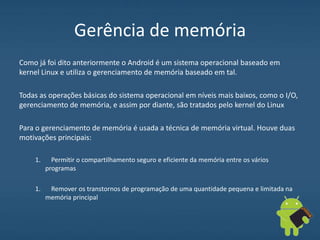 Gerência de memória
Como já foi dito anteriormente o Android é um sistema operacional baseado em
kernel Linux e utiliza o gerenciamento de memória baseado em tal.
Todas as operações básicas do sistema operacional em níveis mais baixos, como o I/O,
gerenciamento de memória, e assim por diante, são tratados pelo kernel do Linux
Para o gerenciamento de memória é usada a técnica de memória virtual. Houve duas
motivações principais:
1. Permitir o compartilhamento seguro e eficiente da memória entre os vários
programas
1. Remover os transtornos de programação de uma quantidade pequena e limitada na
memória principal
 