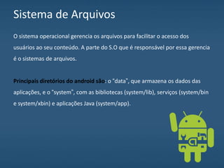 Sistema de Arquivos
O sistema operacional gerencia os arquivos para facilitar o acesso dos
usuários ao seu conteúdo. A parte do S.O que é responsável por essa gerencia
é o sistemas de arquivos.
Principais diretórios do android são: o “data”, que armazena os dados das
aplicações, e o “system”, com as bibliotecas (system/lib), serviços (system/bin
e system/xbin) e aplicações Java (system/app).
 