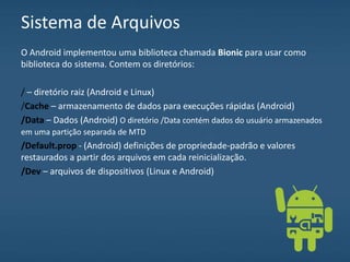 Sistema de Arquivos
O Android implementou uma biblioteca chamada Bionic para usar como
biblioteca do sistema. Contem os diretórios:
/ – diretório raiz (Android e Linux)
/Cache – armazenamento de dados para execuções rápidas (Android)
/Data – Dados (Android) O diretório /Data contém dados do usuário armazenados
em uma partição separada de MTD
/Default.prop - (Android) definições de propriedade-padrão e valores
restaurados a partir dos arquivos em cada reinicialização.
/Dev – arquivos de dispositivos (Linux e Android)
 