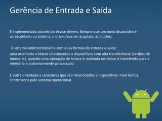 Gerência de Entrada e Saída
É implementado através do device drivers. Sempre que um novo dispositivo é
acrescentado no sistema, o drive deve ser acoplado ao núcleo.
O sistema Android trabalha com duas formas de entrada e saída:
uma orientada a blocos relacionados a dispositivos com alta transferência (cartões de
memoria), quando uma operação de leitura é realizada um bloco é transferido para a
memória e posteriormente processado
E outra orientada a caracteres que são relacionados a dispositivos mais lentos,
controlados pelo sistema operacional.
 