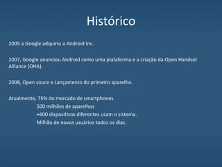 Histórico
2005 a Google adquiriu a Android Inc.
2007, Google anunciou Android como uma plataforma e a criação da Open Handset
Alliance (OHA).
2008, Open souce e Lançamento do primeiro aparelho.
Atualmente, 75% do mercado de smartphones.
500 milhões de aparelhos
+600 dispositivos diferentes usam o sistema.
Milhão de novos usuários todos os dias.
 