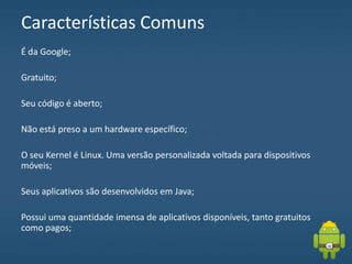 Características Comuns
É da Google;
Gratuito;
Seu código é aberto;
Não está preso a um hardware específico;
O seu Kernel é Linux. Uma versão personalizada voltada para dispositivos
móveis;
Seus aplicativos são desenvolvidos em Java;
Possui uma quantidade imensa de aplicativos disponíveis, tanto gratuitos
como pagos;
 