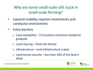 www.future-agricultures.org/apra
Why are some small-scale still stuck in
small-scale farming?
• Upward mobility requires investments and
conducive environment
• Entry barriers
o Land availability – 3.5 hectares minimum needed to
graduate
o Land clearing – thick rain forests
o Infrastructure – rural infrastructure is poor
o Land tenure security – less than 10% of the land is
titled
 
