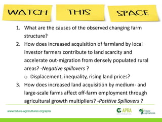 www.future-agricultures.org/apra
1. What are the causes of the observed changing farm
structure?
2. How does increased acquisition of farmland by local
investor farmers contribute to land scarcity and
accelerate out-migration from densely populated rural
areas? -Negative spillovers ?
o Displacement, inequality, rising land prices?
3. How does increased land acquisition by medium- and
large-scale farms affect off-farm employment through
agricultural growth multipliers? -Positive Spillovers ?
 