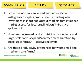 www.future-agricultures.org/apra
4. Is the rise of commercialised medium-scale farms –
with greater surplus production – attracting new
investment in input and output markets that influence
market access for local smallholders? –Positive
spillovers ?
5. How does increased land acquisition by medium- and
large-scale farms expand/contract mechanization by
small-scale farms? – Positive spillovers
6. Are there productivity differences between small and
medium-scale farms?
 
