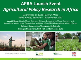 APRA Launch Event
Agricultural Policy Research in Africa
Conference on Land Policy in Africa
Addis Ababa, Ethiopia – 15 November 2017
Janet Edeme, Head of Rural Economy Division, Department of Rural Economy and
Agriculture, African Union Commission, and Chair of the APRA International Advisory Group
Ephraim Chirwa, John Thompson, Seife Ayele,
Cyriaque Hakizimana, Ruth Hall and Emmanuel Sulle
Funded by UK aid from the UK Government
www.future-agricultures.org/apra
 