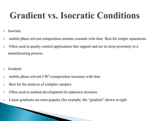  Isocratic
 mobile phase solvent composition remains constant with time Best for simple separations
 Often used in quality control applications that support and are in close proximity to a
manufacturing process
 Gradient
 mobile phase solvent (“B”) composition increases with time
 Best for the analysis of complex samples
 Often used in method development for unknown mixtures
 Linear gradients are most popular (for example, the “gradient” shown at right
 