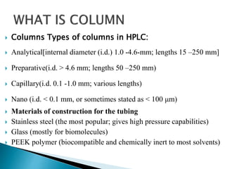  Columns Types of columns in HPLC:
 Analytical[internal diameter (i.d.) 1.0 -4.6-mm; lengths 15 –250 mm]
 Preparative(i.d. > 4.6 mm; lengths 50 –250 mm)
 Capillary(i.d. 0.1 -1.0 mm; various lengths)
 Nano (i.d. < 0.1 mm, or sometimes stated as < 100 μm)
 Materials of construction for the tubing
 Stainless steel (the most popular; gives high pressure capabilities)
 Glass (mostly for biomolecules)
 PEEK polymer (biocompatible and chemically inert to most solvents)
 