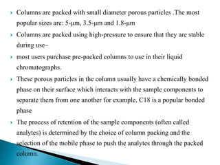  Columns are packed with small diameter porous particles .The most
popular sizes are: 5-μm, 3.5-μm and 1.8-μm
 Columns are packed using high-pressure to ensure that they are stable
during use–
 most users purchase pre-packed columns to use in their liquid
chromatographs.
 These porous particles in the column usually have a chemically bonded
phase on their surface which interacts with the sample components to
separate them from one another for example, C18 is a popular bonded
phase
 The process of retention of the sample components (often called
analytes) is determined by the choice of column packing and the
selection of the mobile phase to push the analytes through the packed
column.
 