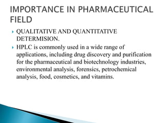  QUALITATIVE AND QUANTITATIVE
DETERMISION.
 HPLC is commonly used in a wide range of
applications, including drug discovery and purification
for the pharmaceutical and biotechnology industries,
environmental analysis, forensics, petrochemical
analysis, food, cosmetics, and vitamins.
 