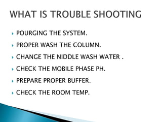  POURGING THE SYSTEM.
 PROPER WASH THE COLUMN.
 CHANGE THE NIDDLE WASH WATER .
 CHECK THE MOBILE PHASE PH.
 PREPARE PROPER BUFFER.
 CHECK THE ROOM TEMP.
 