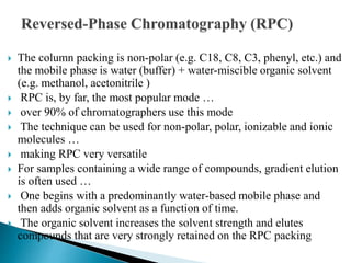 The column packing is non-polar (e.g. C18, C8, C3, phenyl, etc.) and
the mobile phase is water (buffer) + water-miscible organic solvent
(e.g. methanol, acetonitrile )
 RPC is, by far, the most popular mode …
 over 90% of chromatographers use this mode
 The technique can be used for non-polar, polar, ionizable and ionic
molecules …
 making RPC very versatile
 For samples containing a wide range of compounds, gradient elution
is often used …
 One begins with a predominantly water-based mobile phase and
then adds organic solvent as a function of time.
 The organic solvent increases the solvent strength and elutes
compounds that are very strongly retained on the RPC packing
 