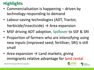 www.future-agricultures.org/apra
Highlights
• Commercialisation is happening – driven by
technology responding to demand
• Labour-saving technologies (ADT, Tractor,
herbicide/insecticide) → Area expansion
• MSF driving ADT adoption, Spillover to SSF & SRI
• Proportion of farmers who are intensifying using
new inputs (improved seed; fertiliser; SRI) is still
small
• Area expansion → Land markets; giving
immigrants relative advantage for land rental
 