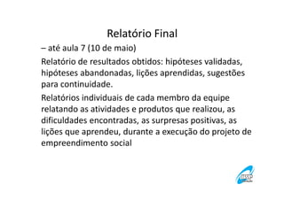 Relatório Final
– até aula 7 (10 de maio)
Relatório de resultados obtidos: hipóteses validadas,
hipóteses abandonadas, lições aprendidas, sugestões
para continuidade.
Relatórios individuais de cada membro da equipe
relatando as atividades e produtos que realizou, as
dificuldades encontradas, as surpresas positivas, as
lições que aprendeu, durante a execução do projeto de
empreendimento social

 