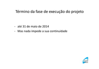 Término da fase de execução do projeto

- até 31 de maio de 2014
- Mas nada impede a sua continuidade

 