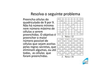 Resolva o seguinte problema
Preencha células do
quadriculado de 9 por 9.
Não há número mínimo
nem número máximo de
células a serem
preenchidas. O objetivo é
preencher o maior
número possível de
células que sejam aceitas
pelas regras secretas, que
eliminam algumas, ou até
todas, as células que
foram preenchidas.

 