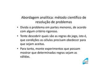 Abordagem analítica: método científico de
resolução de problemas
• Divida o problema em partes menores, de acordo
com algum critério rigoroso.
• Tente descobrir quais são as regras do jogo, isto é,
que condições as células precisam obedecer para
que sejam aceitas.
• Para tanto, monte experimentos que possam
mostrar que determinadas regras sejam as
válidas.

 