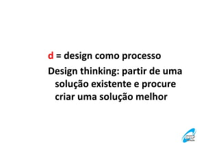 d = design como processo
Design thinking: partir de uma
solução existente e procure
criar uma solução melhor

 