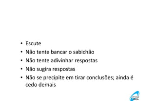 •
•
•
•
•

Escute
Não tente bancar o sabichão
Não tente adivinhar respostas
Não sugira respostas
Não se precipite em tirar conclusões; ainda é
cedo demais

 