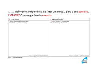 Reinvente a experiência de fazer um curso... para o seu parceiro.
EMPATIZE Comece ganhando empatia.
Sua missão:

1 Entrevista

2 Vá mais fundo

8 min. (2 sessões x 4 minutos cada)

8 min. (2 sessões x 4 minutos cada)

Anotações de sua primeira entrevista

Anotações de sua segunda entrevista

Troque os papéis e repita a entrevista
GEPIT – DESIGN THINKING

Troque os papéis e repita a entrevista

 