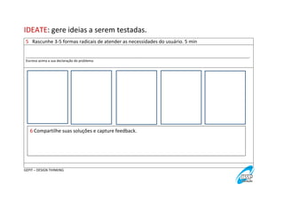 IDEATE: gere ideias a serem testadas.
5 Rascunhe 3-5 formas radicais de atender as necessidades do usuário. 5 min
_________________________________________________________________________________________________________________________.
Escreva acima a sua declaração do problema.

6 Compartilhe suas soluções e capture feedback.

GEPIT – DESIGN THINKING

 