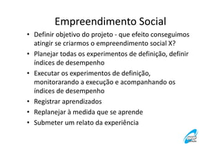 Empreendimento Social
• Definir objetivo do projeto - que efeito conseguimos
atingir se criarmos o empreendimento social X?
• Planejar todas os experimentos de definição, definir
índices de desempenho
• Executar os experimentos de definição,
monitorarando a execução e acompanhando os
índices de desempenho
• Registrar aprendizados
• Replanejar à medida que se aprende
• Submeter um relato da experiência

 