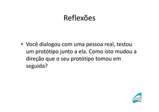 Reflexões
• Você dialogou com uma pessoa real, testou
um protótipo junto a ela. Como isto mudou a
direção que o seu protótipo tomou em
seguida?

 