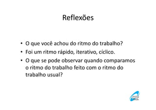 Reflexões
• O que você achou do ritmo do trabalho?
• Foi um ritmo rápido, iterativo, cíclico.
• O que se pode observar quando comparamos
o ritmo do trabalho feito com o ritmo do
trabalho usual?

 